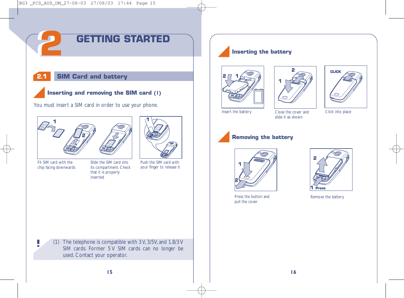 16Close the cover andslide it as shown Click into place112CLICK2Inserting the batteryInsert the battery(1) The telephone is compatible with 3 V,3/5V,and 1.8/3 VSIM cards. Former 5 V SIM cards can no longer beused.Contact your operator.!2.1 SIM Card and battery15You must insert a SIM card in order to use your phone.Fit SIM card with thechip facing downwards Slide the SIM card intoits compartment. Checkthat it is properlyinsertedPush the SIM card withyour ﬁnger to release it212122GETTING STARTEDInserting and removing the SIM card (1)Press the button andpull the cover Remove the battery121 Press2Removing the batteryBG3 _PCS_AUS_UM_27-08-03  27/08/03  17:44  Page 15
