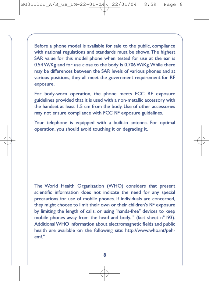 8Before a phone model is available for sale to the public, compliancewith national regulations and standards must be shown.The highestSAR value for this model phone when tested for use at the ear is0.54 W/Kg and for use close to the body is 0.706 W/Kg.While theremay be differences between the SAR levels of various phones and atvarious positions, they all meet the government requirement for RFexposure.For body-worn operation, the phone meets FCC RF exposureguidelines provided that it is used with a non-metallic accessory withthe handset at least 1.5 cm from the body. Use of other accessoriesmay not ensure compliance with FCC RF exposure guidelines.Your telephone is equipped with a built-in antenna. For optimaloperation, you should avoid touching it or degrading it.The World Health Organization (WHO) considers that presentscientiﬁc information does not indicate the need for any specialprecautions for use of mobile phones. If individuals are concerned,they might choose to limit their own or their children&apos;s RF exposureby limiting the length of calls, or using &quot;hands-free&quot; devices to keepmobile phones away from the head and body. &quot; (fact sheet n°193).Additional WHO information about electromagnetic ﬁelds and publichealth are available on the following site: http://www.who.int/peh-emf.&quot;BG3color_A/S_GB_UM-22-01-04  22/01/04  8:59  Page 8