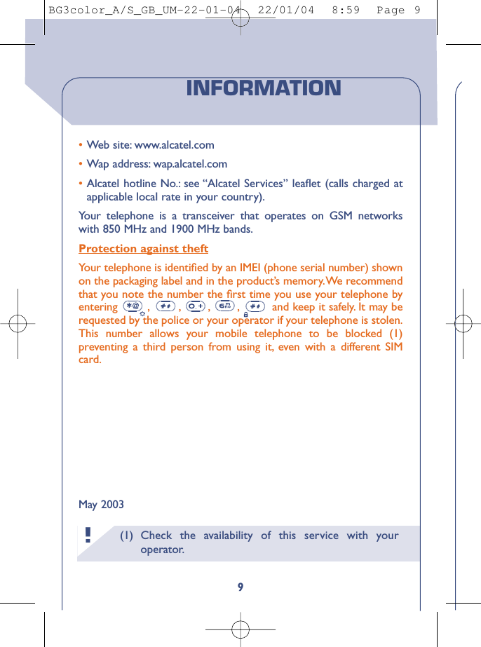 (1) Check the availability of this service with youroperator.!9•Web site: www.alcatel.com•Wap address: wap.alcatel.com•Alcatel hotline No.: see “Alcatel Services” leaﬂet (calls charged atapplicable local rate in your country).Your telephone is a transceiver that operates on GSM networkswith 850 MHz and 1900 MHz bands.Protection against theftYour telephone is identiﬁed by an IMEI (phone serial number) shownon the packaging label and in the product’s memory.We recommendthat you note the number the ﬁrst time you use your telephone byentering  , , , , and keep it safely. It may berequested by the police or your operator if your telephone is stolen.This number allows your mobile telephone to be blocked (1)preventing a third person from using it, even with a different SIMcard.May 2003INFORMATIONBG3color_A/S_GB_UM-22-01-04  22/01/04  8:59  Page 9