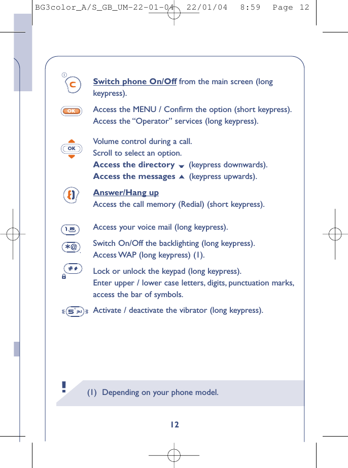 (1) Depending on your phone model.!12Switch phone On/Off from the main screen (longkeypress).Access the MENU / Conﬁrm the option (short keypress).Access the “Operator” services (long keypress).Volume control during a call.Scroll to select an option.Access the directory  (keypress downwards).Access the messages  (keypress upwards).Answer/Hang upAccess the call memory (Redial) (short keypress).Access your voice mail (long keypress).Switch On/Off the backlighting (long keypress).Access WAP (long keypress) (1).Lock or unlock the keypad (long keypress).Enter upper / lower case letters, digits, punctuation marks,access the bar of symbols.Activate / deactivate the vibrator (long keypress).OKOKBG3color_A/S_GB_UM-22-01-04  22/01/04  8:59  Page 12