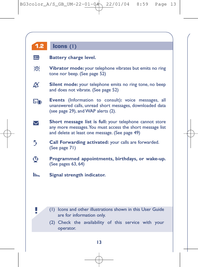 (1) Icons and other illustrations shown in this User Guideare for information only.(2) Check the availability of this service with youroperator.!1.213Battery charge level.Vibrator mode: your telephone vibrates but emits no ringtone nor beep. (See page 52)Silent mode: your telephone emits no ring tone, no beepand does not vibrate. (See page 52)Events  (Information to consult):voice messages, allunanswered calls, unread short messages, downloaded data(see page 29), and WAP alerts (2).Short message list is full: your telephone cannot storeany more messages.You must access the short message listand delete at least one message. (See page 49)Call Forwarding activated: your calls are forwarded.(See page 71)Programmed appointments, birthdays, or wake-up.(See pages 63, 64)Signal strength indicator.Icons (1)BG3color_A/S_GB_UM-22-01-04  22/01/04  8:59  Page 13