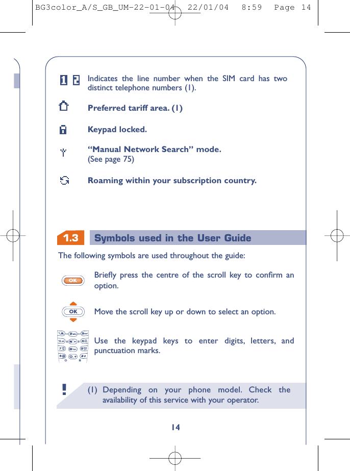 1.3 Symbols used in the User Guide(1) Depending on your phone model. Check theavailability of this service with your operator.!14Indicates the line number when the SIM card has twodistinct telephone numbers (1).Preferred tariff area. (1)Keypad locked.“Manual Network Search” mode.(See page 75)Roaming within your subscription country.The following symbols are used throughout the guide:Brieﬂy press the centre of the scroll key to conﬁrm anoption.Move the scroll key up or down to select an option.Use the keypad keys to enter digits, letters, andpunctuation marks.OKOKBG3color_A/S_GB_UM-22-01-04  22/01/04  8:59  Page 14