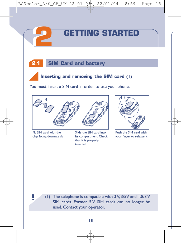 (1) The telephone is compatible with 3 V, 3/5V, and 1.8/3 VSIM cards. Former 5 V SIM cards can no longer beused. Contact your operator.!2.1 SIM Card and battery15You must insert a SIM card in order to use your phone.Fit SIM card with thechip facing downwardsSlide the SIM card intoits compartment. Checkthat it is properlyinsertedPush the SIM card withyour ﬁnger to release it212122GETTING STARTEDInserting and removing the SIM card (1)BG3color_A/S_GB_UM-22-01-04  22/01/04  8:59  Page 15