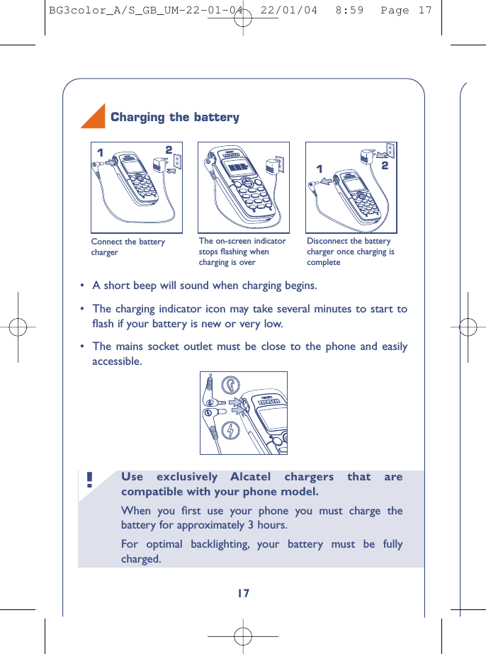 Use exclusively Alcatel chargers that arecompatible with your phone model.When you ﬁrst use your phone you must charge thebattery for approximately 3 hours.For optimal backlighting, your battery must be fullycharged.!17Connect the batterychargerThe on-screen indicatorstops ﬂashing whencharging is overDisconnect the batterycharger once charging iscomplete1212Charging the battery•A short beep will sound when charging begins.•The charging indicator icon may take several minutes to start toﬂash if your battery is new or very low.•The mains socket outlet must be close to the phone and easilyaccessible.BG3color_A/S_GB_UM-22-01-04  22/01/04  8:59  Page 17