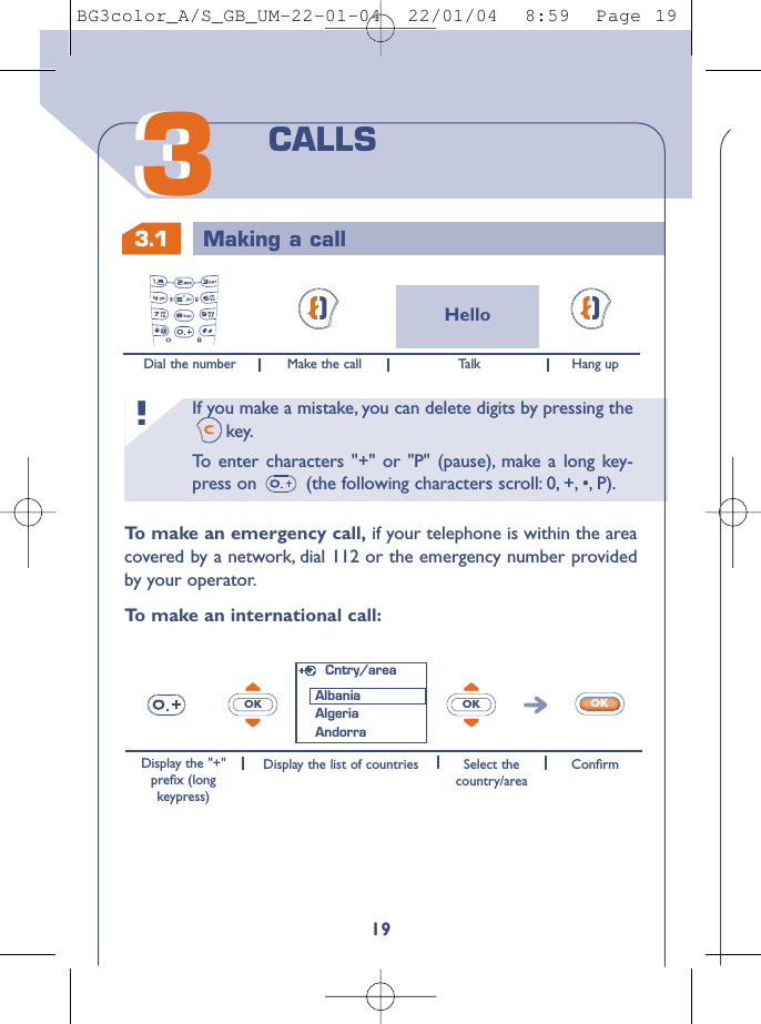 If you make a mistake, you can delete digits by pressing thekey.To   enter characters &quot;+&quot; or &quot;P&quot; (pause), make a long key-press on  (the following characters scroll: 0, +, •, P).!3.1 Making a call1933CALLSHelloDial the number Make the call Hang upTo   make an emergency call, if your telephone is within the areacovered by a network, dial 112 or the emergency number providedby your operator.To   make an international call:OK OK OKDisplay the &quot;+&quot;preﬁx (longkeypress)Display the list of countries Select thecountry/areaConﬁrmCntry/areaAlbaniaAlgeriaAndorraTa l kBG3color_A/S_GB_UM-22-01-04  22/01/04  8:59  Page 19