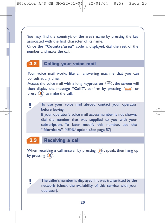 The caller&apos;s number is displayed if it was transmitted by thenetwork (check the availability of this service with youroperator).!3.3 Receiving a callTo   use your voice mail abroad, contact your operatorbefore leaving.If your operator&apos;s voice mail access number is not shown,dial the number that was supplied to you with yoursubscription. To later modify this number, use the“Numbers” MENU option. (See page 57)!3.2 Calling your voice mail20Your voice mail works like an answering machine that you canconsult at any time.Access the voice mail with a long keypress on  , the screen willthen display the message “Call?”,conﬁrm by pressing  orpress  to make the call.OKWhen receiving a call, answer by pressing  , speak, then hang upby pressing .You may ﬁnd the country’s or the area’s name by pressing the keyassociated with the ﬁrst character of its name.Once the “Country/area” code is displayed, dial the rest of thenumber and make the call.BG3color_A/S_GB_UM-22-01-04  22/01/04  8:59  Page 20