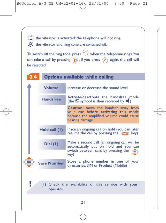 (1) Check the availability of this service with youroperator.!3.421Options available while callingVolumeHold call (1)HandsfreeDial (1)Increase or decrease the sound level Make a second call (an ongoing call will beautomatically put on hold and you canswitch between calls by pressing the key)OKActivate/deactivate the handsfree mode(the symbol is then replaced by  )Caution: move the handset away fromyour ear before activating this modebecause the ampliﬁed volume could causehearing damagePlace an ongoing call on hold (you can laterresume the call by pressing the  key)OKSave Number Store a phone number in one of yourdirectories: SIM or Product (Mobile)OKthe vibrator is activated: the telephone will not ring.the vibrator and ring tone are switched off.To  switch off the ring tone, press  when the telephone rings.Youcan take a call by pressing  . If you press  again, the call willbe rejected.BG3color_A/S_GB_UM-22-01-04  22/01/04  8:59  Page 21