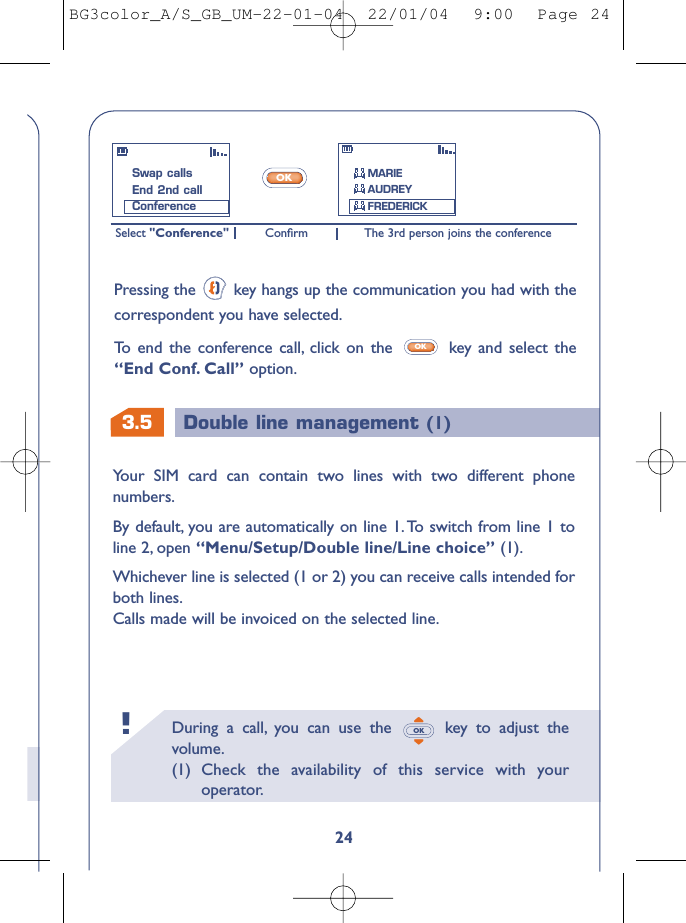 3.5 Double line management (1)During a call, you can use the  key to adjust thevolume.(1) Check the availability of this service with youroperator.OK!24Your SIM card can contain two lines with two different phonenumbers.By default, you are automatically on line 1.To switch from line 1 toline 2, open “Menu/Setup/Double line/Line choice” (1).Whichever line is selected (1 or 2) you can receive calls intended forboth lines.Calls made will be invoiced on the selected line.Select &quot;Conference&quot; The 3rd person joins the conferenceConﬁrmOKPressing the  key hangs up the communication you had with thecorrespondent you have selected.To   end the conference call, click on the  key and select the“End Conf. Call” option.OKSwap callsEnd 2nd callConferenceMARIEAUDREYFREDERICKBG3color_A/S_GB_UM-22-01-04  22/01/04  9:00  Page 24