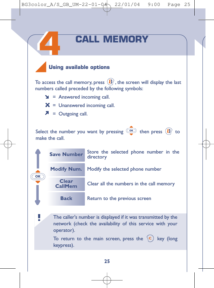 The caller&apos;s number is displayed if it was transmitted by thenetwork (check the availability of this service with youroperator).To   r eturn to the main screen, press the  key (longkeypress).!4425To   access the call memory, press  , the screen will display the lastnumbers called preceded by the following symbols:=  Answered incoming call.=  Unanswered incoming call.= Outgoing call.Select the number you want by pressing  then press  tomake the call.OKCALL MEMORYSave NumberModify Num.ClearCallMemBackStore the selected phone number in thedirectoryReturn to the previous screenClear all the numbers in the call memoryModify the selected phone numberUsing available optionsOKBG3color_A/S_GB_UM-22-01-04  22/01/04  9:00  Page 25