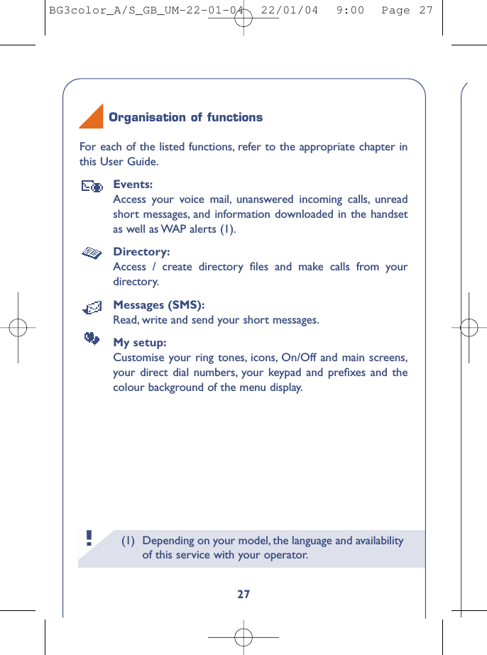 (1) Depending on your model, the language and availabilityof this service with your operator.!27For each of the listed functions, refer to the appropriate chapter inthis User Guide.Events:Access your voice mail, unanswered incoming calls, unreadshort messages, and information downloaded in the handsetas well as WAP alerts (1).Directory:Access / create directory ﬁles and make calls from yourdirectory.Messages (SMS):Read, write and send your short messages.My setup:Customise your ring tones, icons, On/Off and main screens,your direct dial numbers, your keypad and preﬁxes and thecolour background of the menu display.Organisation of functionsBG3color_A/S_GB_UM-22-01-04  22/01/04  9:00  Page 27