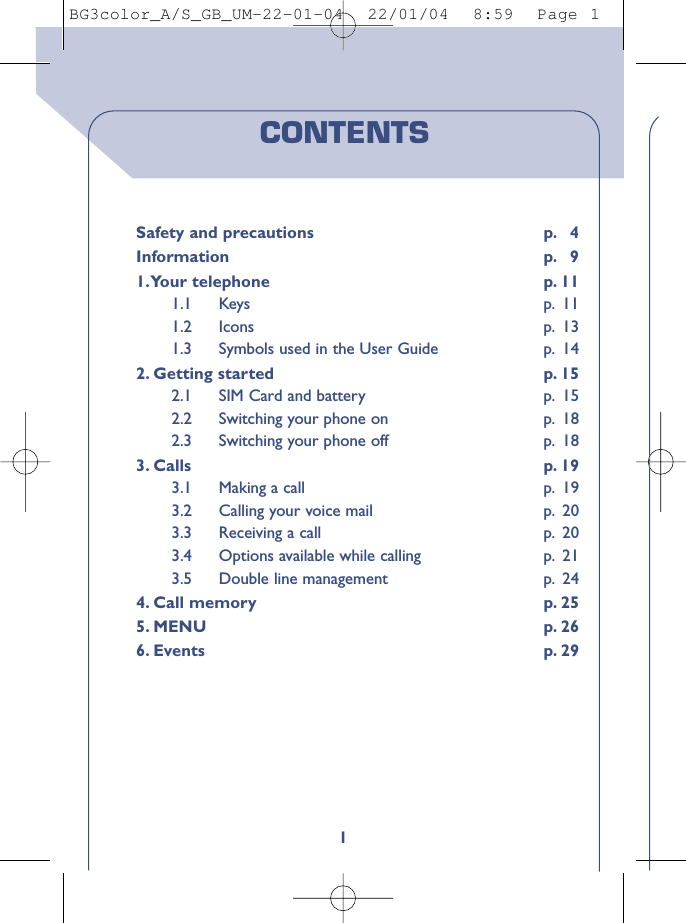 1CONTENTSSafety and precautions p. 4Information p. 91.Your telephone p. 111.1 Keys p. 111.2 Icons p. 131.3 Symbols used in the User Guide p. 142. Getting started p. 152.1 SIM Card and battery p. 152.2 Switching your phone on p. 182.3 Switching your phone off p. 183. Calls p. 193.1 Making a call p. 193.2 Calling your voice mail p. 203.3 Receiving a call p. 203.4 Options available while calling p. 213.5 Double line management p. 244. Call memory p. 255. MENU p. 266. Events p. 29BG3color_A/S_GB_UM-22-01-04  22/01/04  8:59  Page 1