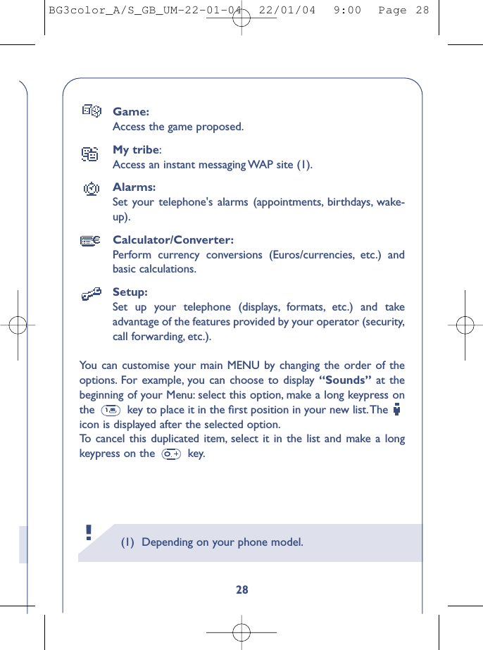 (1) Depending on your phone model.28Game:Access the game proposed.My tribe:Access an instant messaging WAP site (1).Alarms:Set your telephone&apos;s alarms (appointments, birthdays, wake-up).Calculator/Converter:Perform currency conversions (Euros/currencies, etc.) andbasic calculations.Setup:Set up your telephone (displays, formats, etc.) and takeadvantage of the features provided by your operator (security,call forwarding, etc.).You can customise your main MENU by changing the order of theoptions. For example, you can choose to display “Sounds” at thebeginning of your Menu: select this option, make a long keypress onthe  key to place it in the ﬁrst position in your new list.The icon is displayed after the selected option.To   cancel this duplicated item, select it in the list and make a longkeypress on the  key.!BG3color_A/S_GB_UM-22-01-04  22/01/04  9:00  Page 28