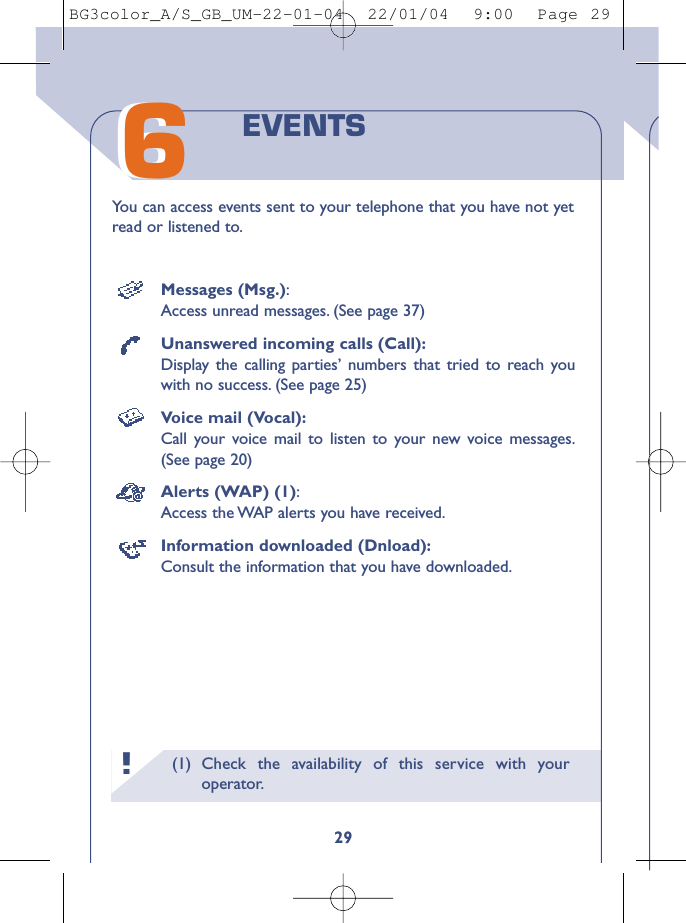 (1) Check the availability of this service with youroperator.29You can access events sent to your telephone that you have not yetread or listened to.EVENTS66!Messages (Msg.):Access unread messages. (See page 37)Unanswered incoming calls (Call):Display the calling parties’ numbers that tried to reach youwith no success. (See page 25)Voice mail (Vocal):Call your voice mail to listen to your new voice messages.(See page 20)Alerts (WAP) (1):Access the WAP alerts you have received.Information downloaded (Dnload):Consult the information that you have downloaded.BG3color_A/S_GB_UM-22-01-04  22/01/04  9:00  Page 29