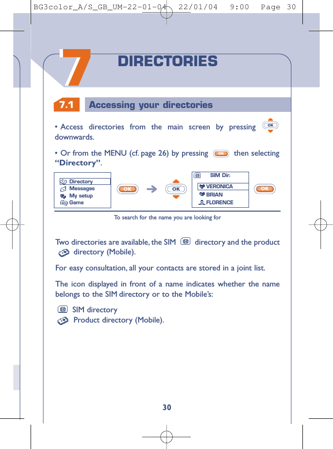 7.1 Accessing your directories3077DIRECTORIESTw o directories are available, the SIM  directory and the productdirectory (Mobile).For easy consultation, all your contacts are stored in a joint list.The icon displayed in front of a name indicates whether the namebelongs to the SIM directory or to the Mobile’s:SIM directoryProduct directory (Mobile).•Access directories from the main screen by pressing downwards.•Or from the MENU (cf. page 26) by pressing  then selecting“Directory”.OKOKTo   search for the name you are looking forOKOKOKSIM Dir.VERONICABRIANFLORENCEDirectoryMessages My setupGameBG3color_A/S_GB_UM-22-01-04  22/01/04  9:00  Page 30