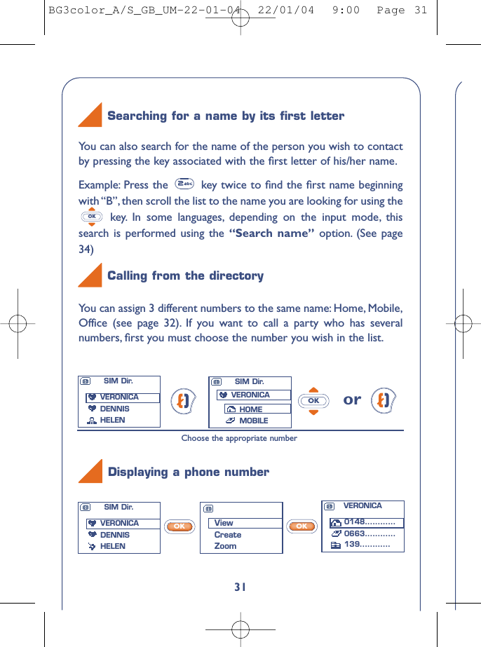 VERONICA0148............0663............139............31You can assign 3 different numbers to the same name: Home, Mobile,Office (see page 32). If you want to call a party who has severalnumbers, ﬁrst you must choose the number you wish in the list.orOKChoose the appropriate numberYou can also search for the name of the person you wish to contactby pressing the key associated with the ﬁrst letter of his/her name.Example: Press the  key twice to ﬁnd the ﬁrst name beginningwith “B”, then scroll the list to the name you are looking for using thekey. In some languages, depending on the input mode, thissearch is performed using the “Search name” option. (See page34)OKSearching for a name by its ﬁrst letterCalling from the directoryDisplaying a phone numberViewCreateZoomSIM Dir.VERONICADENNIS HELENSIM Dir.VERONICADENNIS HELENSIM Dir.VERONICAHOMEMOBILEOKOKBG3color_A/S_GB_UM-22-01-04  22/01/04  9:00  Page 31