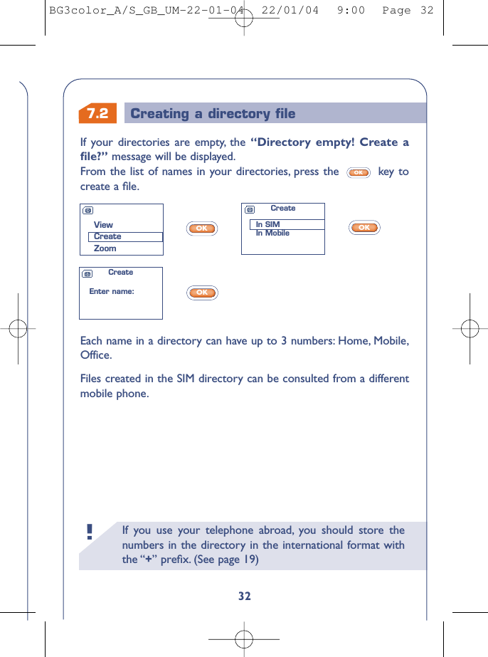 7.2 Creating a directory ﬁleIf you use your telephone abroad, you should store thenumbers in the directory in the international format withthe “+” preﬁx. (See page 19)!32If your directories are empty, the “Directory empty! Create aﬁle?” message will be displayed.From the list of names in your directories, press the  key tocreate a ﬁle.OKEach name in a directory can have up to 3 numbers: Home, Mobile,Office.Files created in the SIM directory can be consulted from a differentmobile phone.OKOKOKViewCreateZoomCreateIn SIMIn MobileCreateEnter name:BG3color_A/S_GB_UM-22-01-04  22/01/04  9:00  Page 32