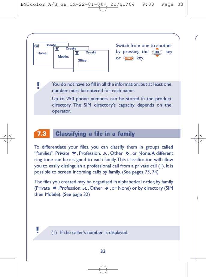 (1) If the caller’s number is displayed.!You do not have to ﬁll in all the information, but at least onenumber must be entered for each name.Up to 250 phone numbers can be stored in the productdirectory. The SIM directory&apos;s capacity depends on theoperator.!7.3 Classifying a ﬁle in a family33Switch from one to anotherby  pressing the  keyor key.OKOKTo   differentiate your ﬁles, you can classify them in groups called“families”: Private , Profession. , Other , or None.A differentring tone can be assigned to each family.This classiﬁcation will allowyou to easily distinguish a professional call from a private call (1). It ispossible to screen incoming calls by family. (See pages 73, 74)The ﬁles you created may be organised in alphabetical order, by family(Private  , Profession. , Other  , or None) or by directory (SIMthen Mobile). (See page 32)CreateHome:CreateMobile:CreateOffice:BG3color_A/S_GB_UM-22-01-04  22/01/04  9:00  Page 33