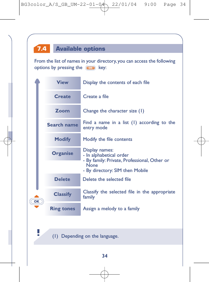 7.4 Available options(1) Depending on the language.!34From the list of names in your directory, you can access the followingoptions by pressing the  key:OKOKCreateViewModifyCreate a ﬁleModify the ﬁle contentsDelete Delete the selected ﬁleDisplay the contents of each ﬁleZoomOrganiseChange the character size (1)Search name Find a name in a list (1) according to theentry modeDisplay names:- In alphabetical order- By family: Private, Professional, Other or None- By directory: SIM then MobileClassifyRing tones Assign a melody to a familyClassify the selected ﬁle in the appropriatefamilyBG3color_A/S_GB_UM-22-01-04  22/01/04  9:00  Page 34