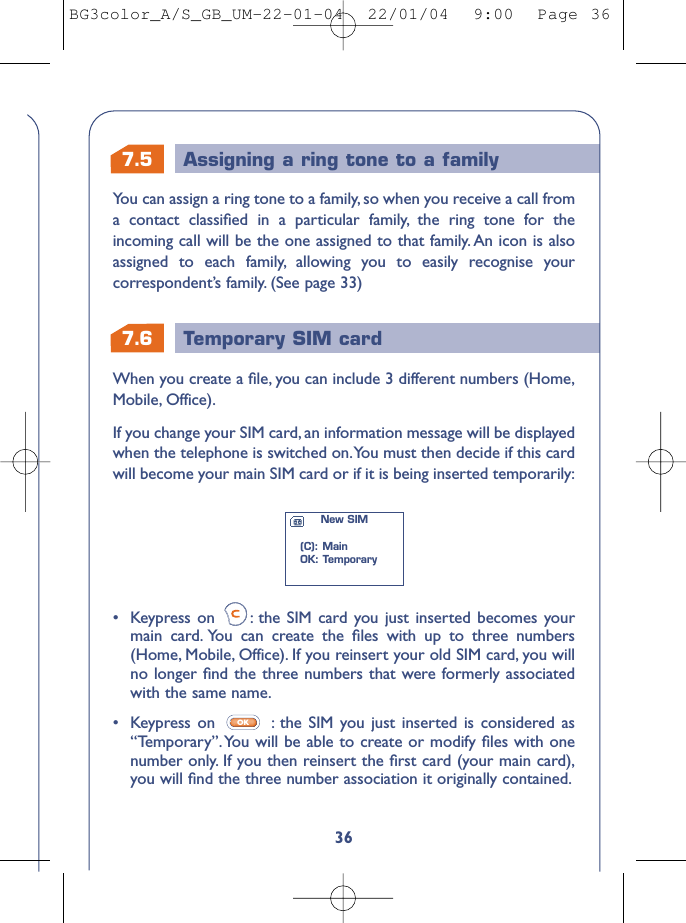 7.6 Temporary SIM card7.5 Assigning a ring tone to a family36•Keypress on  : the SIM card you just inserted becomes yourmain card. You can create the ﬁles with up to three numbers(Home, Mobile, Office). If you reinsert your old SIM card, you willno longer ﬁnd the three numbers that were formerly associatedwith the same name.•  Keypress on  : the SIM you just inserted is considered as“Temporary”. You will be able to create or modify ﬁles with onenumber only. If you then reinsert the ﬁrst card (your main card),you will ﬁnd the three number association it originally contained.OKWhen you create a ﬁle, you can include 3 different numbers (Home,Mobile, Office).If you change your SIM card, an information message will be displayedwhen the telephone is switched on.You must then decide if this cardwill become your main SIM card or if it is being inserted temporarily:New SIM(C): MainOK: TemporaryYou can assign a ring tone to a family, so when you receive a call froma contact classiﬁed in a particular family, the ring tone for theincoming call will be the one assigned to that family. An icon is alsoassigned to each family, allowing you to easily recognise yourcorrespondent’s family. (See page 33)BG3color_A/S_GB_UM-22-01-04  22/01/04  9:00  Page 36