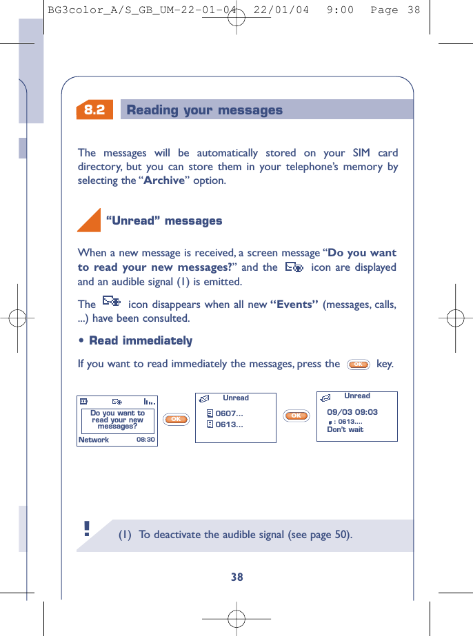 8.2 Reading your messages(1) To deactivate the audible signal (see page 50).38When a new message is received, a screen message “Do you wantto read your new messages?” and the  icon are displayedand an audible signal (1) is emitted.The  icon disappears when all new “Events” (messages, calls,...) have been consulted.“Unread” messages !OKOK•Read immediatelyIf you want to read immediately the messages, press the  key.OKDo you want to read your new messages? Unread0607...0613...Unread 08:30Network09/03 09:03: 0613....Don’t wait The messages will be automatically stored on your SIM carddirectory, but you can store them in your telephone’s memory byselecting the “Archive” option.BG3color_A/S_GB_UM-22-01-04  22/01/04  9:00  Page 38