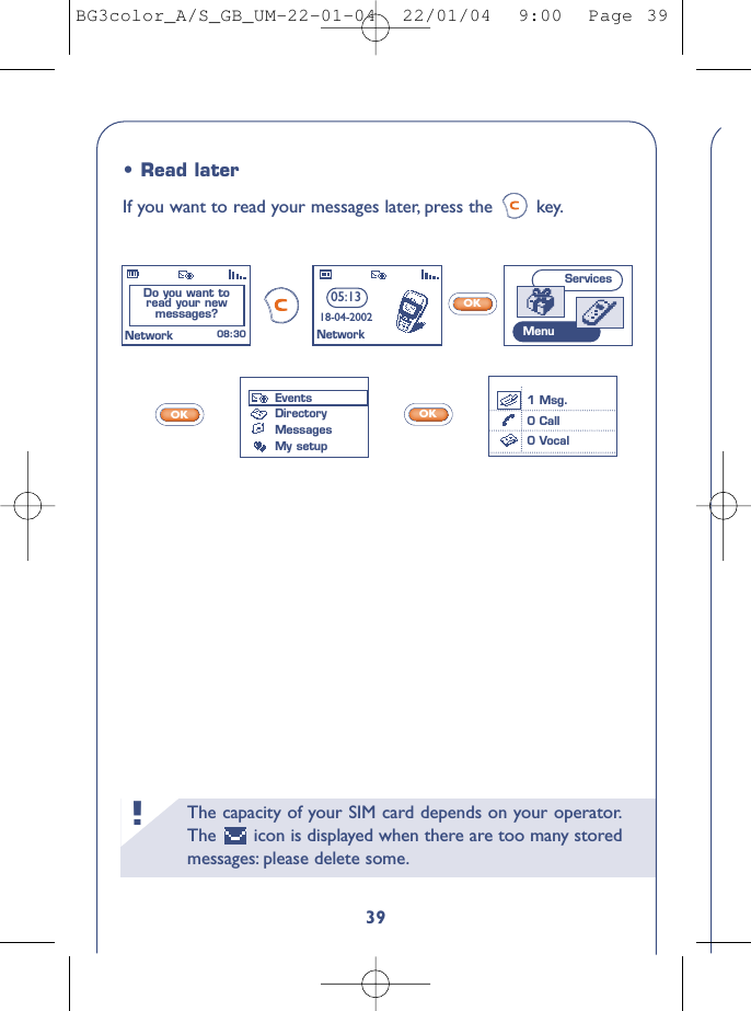 The capacity of your SIM card depends on your operator.The  icon is displayed when there are too many storedmessages: please delete some.!39OKOKOK•Read laterIf you want to read your messages later, press the  key.EventsDirectoryMessagesMy setupDo you want to read your new messages? 08:30NetworkServicesMenu05:1318-04-2002Network1 Msg.0 Call0 VocalBG3color_A/S_GB_UM-22-01-04  22/01/04  9:00  Page 39