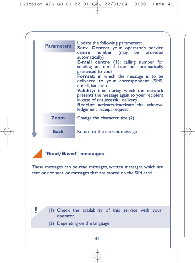 (1) Check the availability of this service with youroperator.(2) Depending on the language.!41“Read/Saved” messagesThese messages can be read messages, written messages which aresent or not sent, or messages that are stored on the SIM card.Back Return to the current messageZoom Change the character size (2)Parameters Update the following parameters:Serv. Centre: your operator’s servicecentre number (may be providedautomatically)E-mail centre (1):calling number forsending an e-mail (can be automaticallypresented to you)Format: in which the message is to bedelivered to your correspondent (SMS,e-mail, fax, etc.)Validity: time during which the networkpresents the message again to your recipientin case of unsuccessful deliveryReceipt:activate/deactivate the acknow-ledgement receipt requestBG3color_A/S_GB_UM-22-01-04  22/01/04  9:00  Page 41