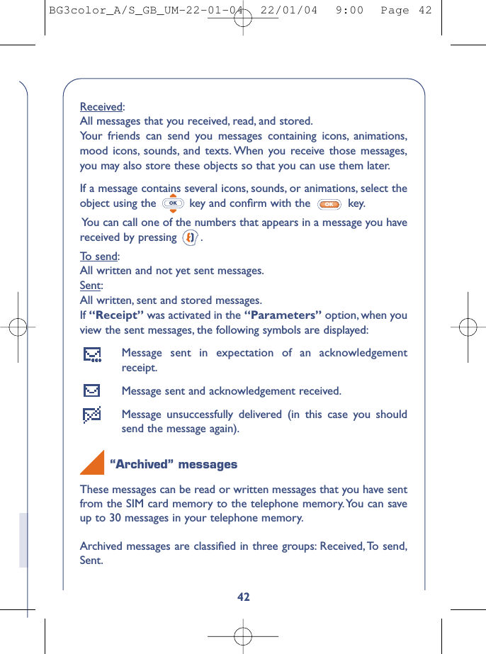 42Received:All messages that you received, read, and stored.Your friends can send you messages containing icons, animations,mood icons, sounds, and texts. When you receive those messages,you may also store these objects so that you can use them later.If a message contains several icons, sounds, or animations, select theobject using the  key and conﬁrm with the  key.You can call one of the numbers that appears in a message you havereceived by pressing  .To send:All written and not yet sent messages.Sent:All written, sent and stored messages.If “Receipt” was activated in the “Parameters” option, when youview the sent messages, the following symbols are displayed:Message sent in expectation of an acknowledgementreceipt.Message sent and acknowledgement received.Message unsuccessfully delivered (in this case you shouldsend the message again).“Archived” messagesThese messages can be read or written messages that you have sentfrom the SIM card memory to the telephone memory.You can saveup to 30 messages in your telephone memory.Archived messages are classiﬁed in three groups: Received,To send,Sent.OKOKBG3color_A/S_GB_UM-22-01-04  22/01/04  9:00  Page 42