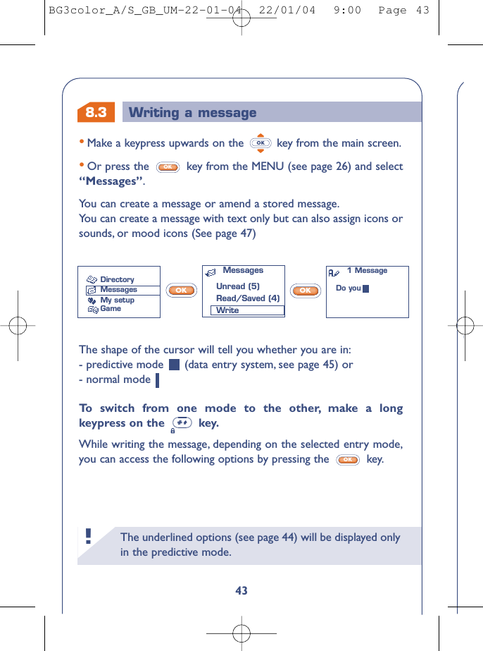 The underlined options (see page 44) will be displayed onlyin the predictive mode.!8.343•Make a keypress upwards on the  key from the main screen.•Or press the  key from the MENU (see page 26) and select“Messages”.You can create a message or amend a stored message.You can create a message with text only but can also assign icons orsounds, or mood icons (See page 47)OKOKWriting a messageThe shape of the cursor will tell you whether you are in:- predictive mode  (data entry system, see page 45) or - normal mode To   s witch from one mode to the other, make a longkeypress on the  key.While writing the message, depending on the selected entry mode,you can access the following options by pressing the  key.OKOK OKMessagesUnread (5)Read/Saved (4)WriteDirectoryMessagesMy setupGame1 MessageDo youBG3color_A/S_GB_UM-22-01-04  22/01/04  9:00  Page 43