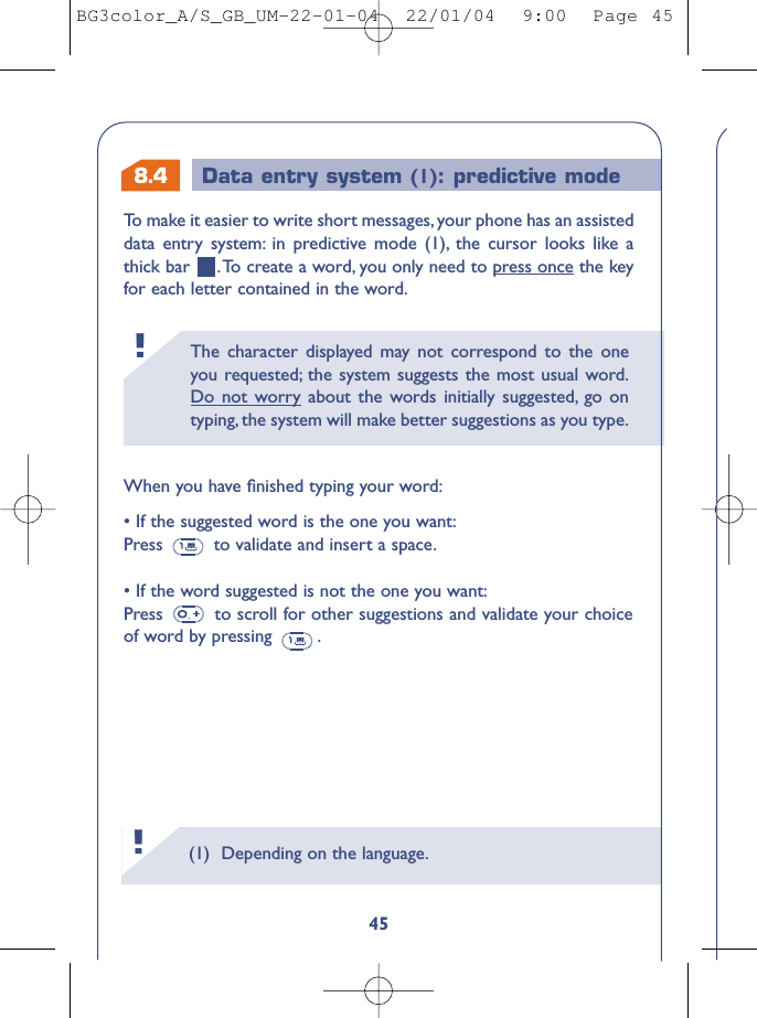 8.4 Data entry system (1): predictive mode The character displayed may not correspond to the oneyou requested; the system suggests the most usual word.Do not worry about the words initially suggested, go ontyping, the system will make better suggestions as you type.!(1) Depending on the language.!45To   make it easier to write short messages, your phone has an assisteddata entry system: in predictive mode (1), the cursor looks like athick bar  .To create a word, you only need to press once the keyfor each letter contained in the word.When you have ﬁnished typing your word:• If the suggested word is the one you want:Press  to validate and insert a space.• If the word suggested is not the one you want:Press  to scroll for other suggestions and validate your choiceof word by pressing  .BG3color_A/S_GB_UM-22-01-04  22/01/04  9:00  Page 45