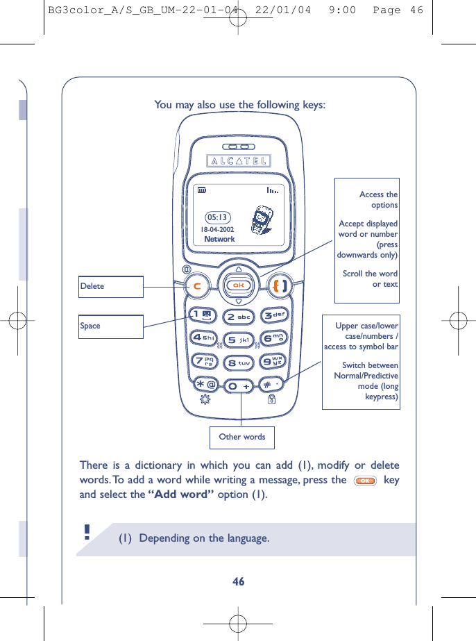 (1) Depending on the language.!You may also use the following keys:There is a dictionary in which you can add (1), modify or deletewords. To add a word while writing a message, press the  keyand select the “Add word” option (1).OK05:1318-04-2002Access theoptionsAccept displayedword or number(pressdownwards only)Scroll the wordor textUpper case/lowercase/numbers /access to symbol barSwitch betweenNormal/Predictivemode (long keypress)DeleteSpaceOther wordsNetwork46BG3color_A/S_GB_UM-22-01-04  22/01/04  9:00  Page 46