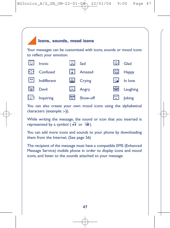 47Your messages can be customised with icons, sounds or mood iconsto reﬂect your emotion:Ironic Sad GladConfused Amazed HappyIndifferent Crying In loveDevil Angry LaughingInquiring Show-off JokingYou can also create your own mood icons using the alphabeticalcharacters (example: :-)).While writing the message, the sound or icon that you inserted isrepresented by a symbol ( or  ).You can add more icons and sounds to your phone by downloadingthem from the Internet. (See page 56)The recipient of the message must have a compatible EMS (EnhancedMessage Service) mobile phone in order to display icons and moodicons, and listen to the sounds attached to your message.Icons, sounds, mood iconsBG3color_A/S_GB_UM-22-01-04  22/01/04  9:00  Page 47