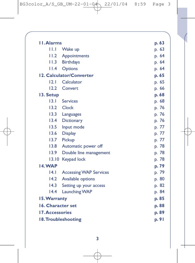 311.Alarms p. 6311.1 Wake up p. 6311.2 Appointments p. 6411.3 Birthdays p. 6411.4 Options p. 6412. Calculator/Converter p. 6512.1 Calculator p. 6512.2 Convert p. 6613. Setup p. 6813.1 Services p. 6813.2 Clock p. 7613.3 Languages p. 7613.4 Dictionary p. 7613.5 Input mode p. 7713.6 Display p. 7713.7 Pickup p. 7713.8 Automatic power off p. 7813.9 Double line management p. 7813.10 Keypad lock p. 7814.WAP p. 7914.1 Accessing WAP  Services p. 7914.2 Available options p. 8014.3 Setting up your access p. 8214.4 Launching WAP p. 8415.Warranty p. 8516. Character set p. 8817.Accessories p. 8918.Troubleshooting p. 91BG3color_A/S_GB_UM-22-01-04  22/01/04  8:59  Page 3