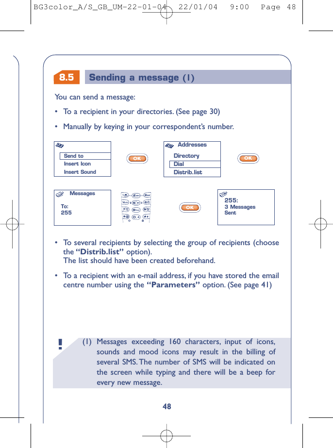 8.5 Sending a message (1)(1) Messages exceeding 160 characters, input of icons,sounds and mood icons may result in the billing ofseveral SMS. The number of SMS will be indicated onthe screen while typing and there will be a beep forevery new message.!48You can send a message:•To a recipient in your directories. (See page 30)•Manually by keying in your correspondent’s number.OKOKOK•To several recipients by selecting the group of recipients (choosethe “Distrib.list” option).The list should have been created beforehand.•To a recipient with an e-mail address, if you have stored the emailcentre number using the “Parameters” option. (See page 41)Send toInsert IconInsert SoundAddresses DirectoryDialDistrib.listMessagesTo:255255:3 MessagesSentBG3color_A/S_GB_UM-22-01-04  22/01/04  9:00  Page 48