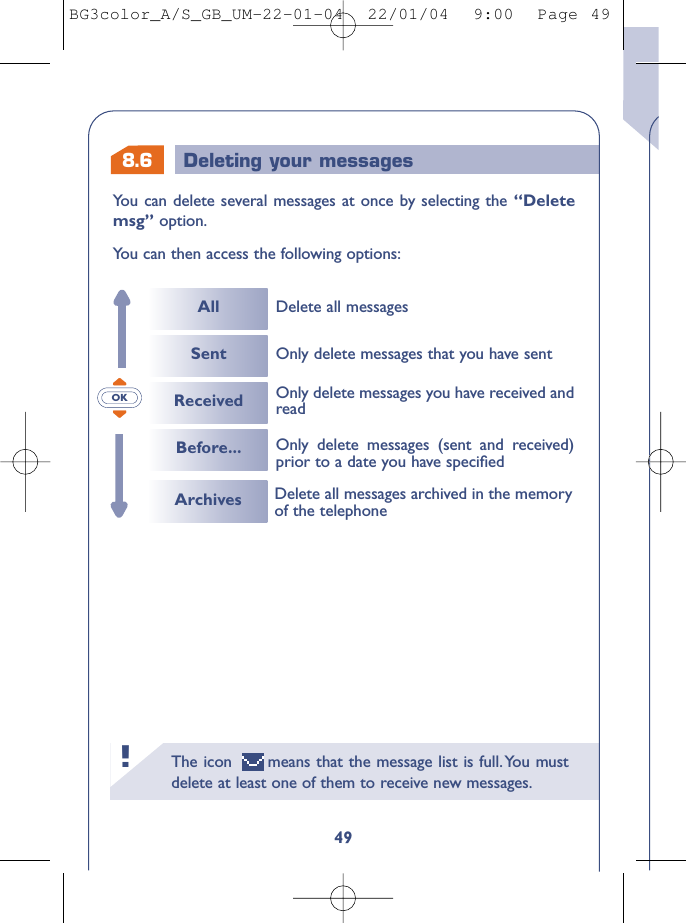 8.6 Deleting your messagesThe icon  means that the message list is full.You mustdelete at least one of them to receive new messages.!49You can delete several messages at once by selecting the “Deletemsg” option.You can then access the following options:OKAllSentReceivedBefore...Delete all messagesOnly delete messages (sent and received)prior to a date you have speciﬁed Only delete messages you have received andreadOnly delete messages that you have sentArchives Delete all messages archived in the memoryof the telephoneBG3color_A/S_GB_UM-22-01-04  22/01/04  9:00  Page 49