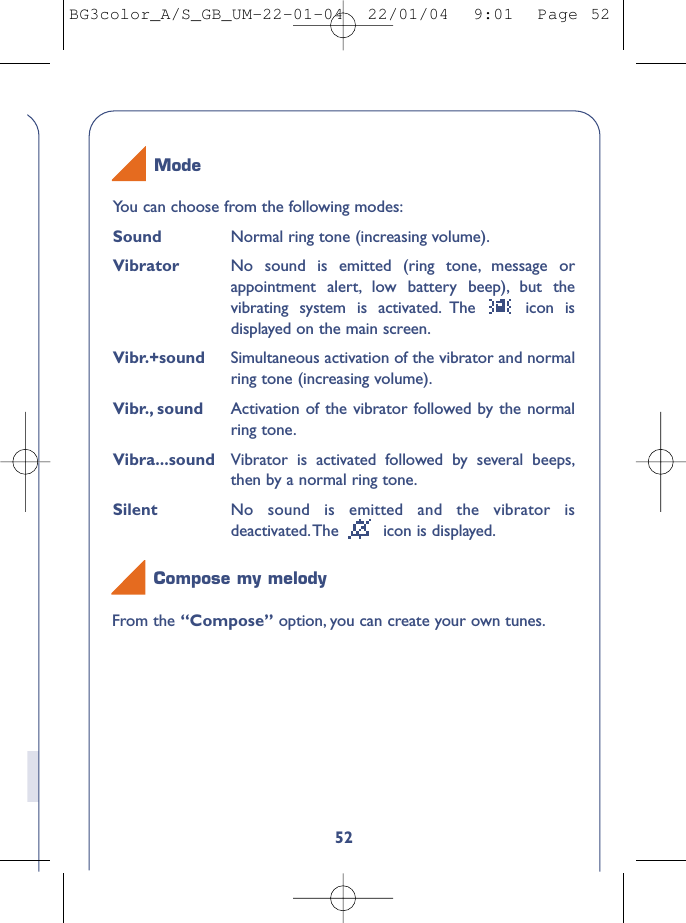 52You can choose from the following modes:Sound Normal ring tone (increasing volume).Vibrator No sound is emitted (ring tone, message orappointment alert, low battery beep), but thevibrating system is activated. The  icon isdisplayed on the main screen.Vibr.+sound Simultaneous activation of the vibrator and normalring tone (increasing volume).Vibr., sound Activation of the vibrator followed by the normalring tone.Vibra...sound Vibrator is activated followed by several beeps,then by a normal ring tone.Silent No sound is emitted and the vibrator isdeactivated.The  icon is displayed.ModeFrom the “Compose” option, you can create your own tunes.Compose my melodyBG3color_A/S_GB_UM-22-01-04  22/01/04  9:01  Page 52