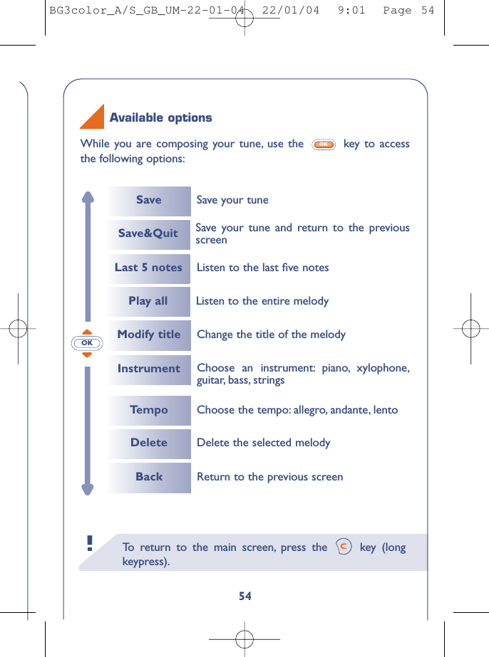 To   r eturn to the main screen, press the  key (longkeypress).!54While you are composing your tune, use the  key to accessthe following options:OKAvailable optionsOKSaveLast 5 notesInstrumentSave your tuneSave&amp;Quit Save your tune and return to the previousscreenPlay all Listen to the entire melodyChoose an instrument: piano, xylophone,guitar, bass, stringsListen to the last ﬁve notesTempoModify titleChoose the tempo: allegro, andante, lentoChange the title of the melodyDelete Delete the selected melodyBack Return to the previous screenBG3color_A/S_GB_UM-22-01-04  22/01/04  9:01  Page 54