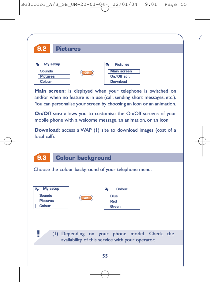 9.3 Colour backgroundChoose the colour background of your telephone menu.My setupSoundsPicturesColourColourBlue RedGreen9.2 Pictures(1) Depending on your phone model. Check theavailability of this service with your operator.!55Main screen: is displayed when your telephone is switched onand/or when no feature is in use (call, sending short messages, etc.).You can personalise your screen by choosing an icon or an animation.On/Off scr.: allows you to customise the On/Off screens of yourmobile phone with a welcome message, an animation, or an icon.Download: access a WAP (1) site to download images (cost of alocal call).OKOKMy setupSoundsPicturesColourPicturesMain screenOn/Off scr.DownloadBG3color_A/S_GB_UM-22-01-04  22/01/04  9:01  Page 55