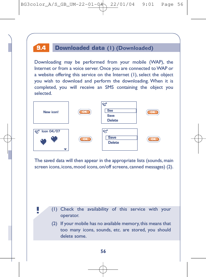 9.4 Downloaded data (1) (Downloaded)(1) Check the availability of this service with youroperator.(2) If your mobile has no available memory, this means thattoo many icons, sounds, etc. are stored, you shoulddelete some.!56The saved data will then appear in the appropriate lists (sounds, mainscreen icons, icons, mood icons, on/off screens, canned messages) (2).OKOKOKOKNew icon!Icon 04/07SeeSaveDeleteSaveDeleteDownloading may be performed from your mobile (WAP), theInternet or from a voice server. Once you are connected to WAP ora website offering this service on the Internet (1), select the objectyou wish to download and perform the downloading. When it iscompleted, you will receive an SMS containing the object youselected.BG3color_A/S_GB_UM-22-01-04  22/01/04  9:01  Page 56