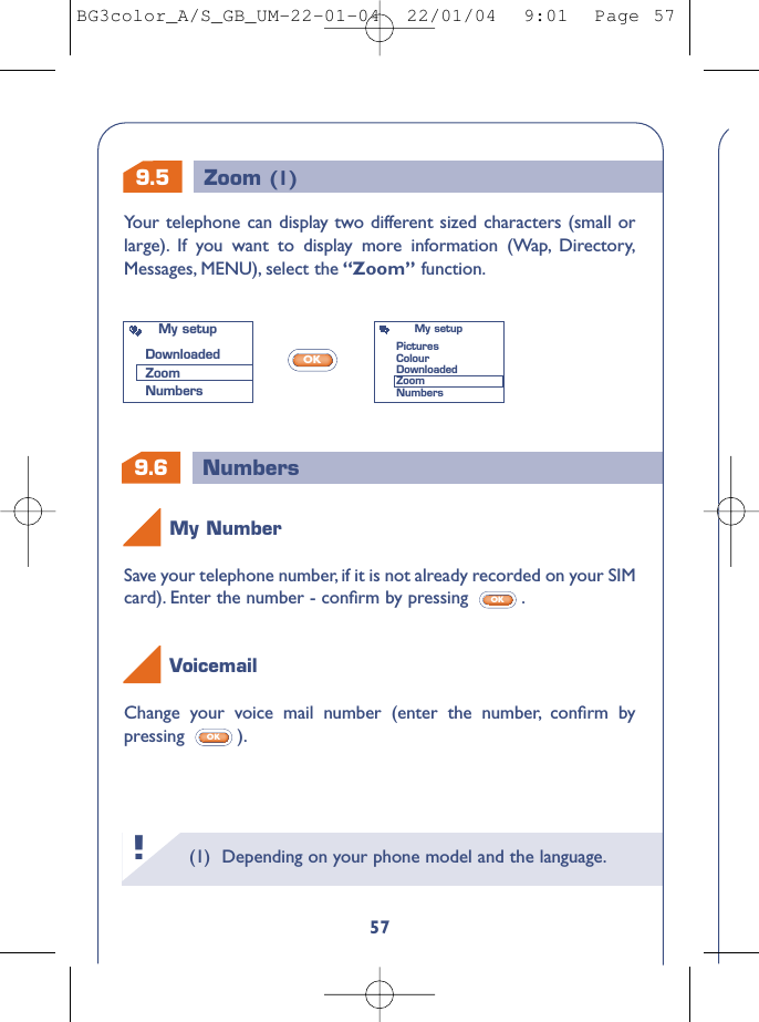 9.6 Numbers9.5 Zoom (1)(1) Depending on your phone model and the language.!57Save your telephone number, if it is not already recorded on your SIMcard). Enter the number - conﬁrm by pressing  .OKChange your voice mail number (enter the number, conﬁrm bypressing ).OKVoicemailMy NumberYour telephone can display two different sized characters (small orlarge). If you want to display more information (Wap, Directory,Messages, MENU), select the “Zoom” function.OKMy setupDownloadedZoomNumbersMy setupPicturesColourDownloadedZoomNumbersBG3color_A/S_GB_UM-22-01-04  22/01/04  9:01  Page 57