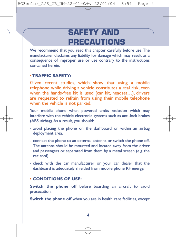 4SAFETY ANDPRECAUTIONSWe  recommend that you read this chapter carefully before use. Themanufacturer disclaims any liability for damage which may result as aconsequence of improper use or use contrary to the instructionscontained herein.•TRAFFIC SAFETY:Given recent studies, which show that using a mobiletelephone while driving a vehicle constitutes a real risk, evenwhen the hands-free kit is used (car kit, headset…), driversare requested to refrain from using their mobile telephonewhen the vehicle is not parked.Your mobile phone when powered emits radiation which mayinterfere with the vehicle electronic systems such as anti-lock brakes(ABS, airbag).As a result, you should:-avoid placing the phone on the dashboard or within an airbagdeployment area.-connect the phone to an external antenna or switch the phone off.The antenna should be mounted and located away from the driverand passengers or separated from them by a metal screen (e.g. thecar roof).-check with the car manufacturer or your car dealer that thedashboard is adequately shielded from mobile phone RF energy.•CONDITIONS OF USE:Switch the phone off before boarding an aircraft to avoidprosecution.Switch the phone off when you are in health care facilities, exceptBG3color_A/S_GB_UM-22-01-04  22/01/04  8:59  Page 4