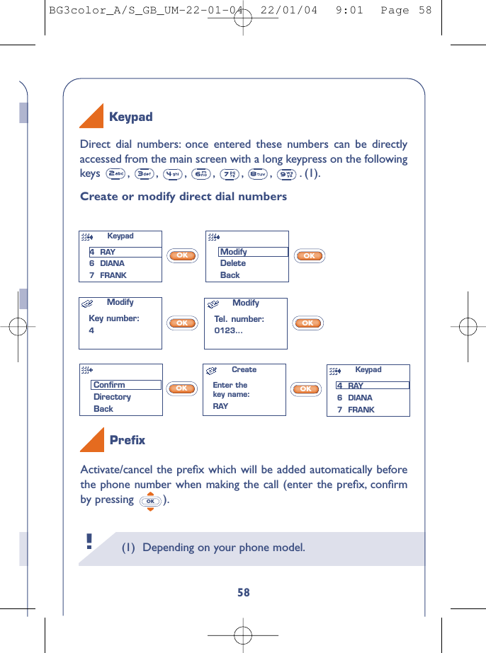 (1) Depending on your phone model.!58Activate/cancel the preﬁx which will be added automatically beforethe phone number when making the call (enter the preﬁx, conﬁrmby pressing ).OKDirect dial numbers: once entered these numbers can be directlyaccessed from the main screen with a long keypress on the followingkeys , , , , , , . (1).Create or modify direct dial numbersOKOKOKOKOKOKKeypadPreﬁxModifyKey number:4ModifyTel. number:0123...CreateEnter thekey name:RAYKeypad 4  RAY6  DIANA7  FRANKModifyDeleteBackConﬁrmDirectoryBackKeypad 4  RAY6  DIANA7  FRANKBG3color_A/S_GB_UM-22-01-04  22/01/04  9:01  Page 58