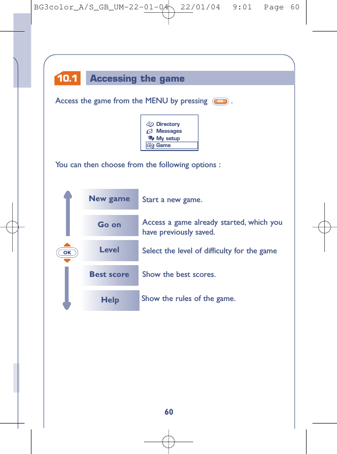 60Access the game from the MENU by pressing  .OK10.1 Accessing the gameYou can then choose from the following options :DirectoryMessagesMy setupGameOKNew gameGo onLevelStart a new game.Select the level of difficulty for the gameAccess a game already started, which youhave previously saved.Best score Show the best scores.Help Show the rules of the game.BG3color_A/S_GB_UM-22-01-04  22/01/04  9:01  Page 60