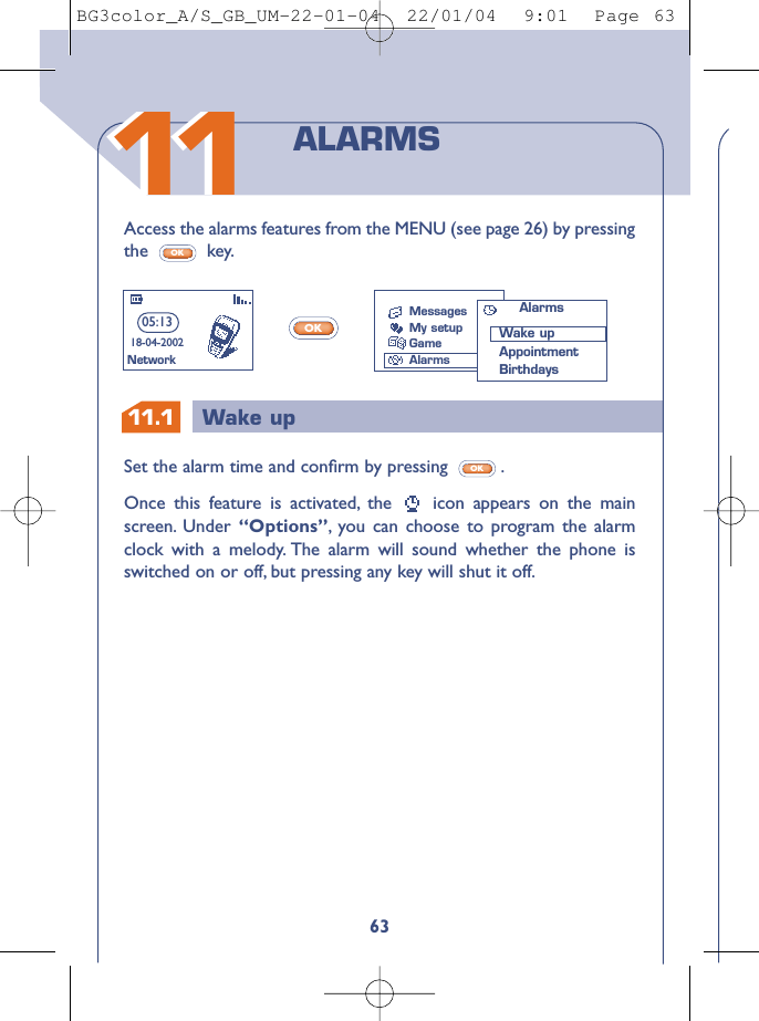 11.1 Wake up163Access the alarms features from the MENU (see page 26) by pressingthe key.OKOKSet the alarm time and conﬁrm by pressing  .Once this feature is activated, the  icon appears on the mainscreen. Under  “Options”,you can choose to program the alarmclock with a melody. The alarm will sound whether the phone isswitched on or off, but pressing any key will shut it off.OKALARMS05:1318-04-2002NetworkMessagesMy setupGameAlarmsAlarmsWake upAppointmentBirthdays1111BG3color_A/S_GB_UM-22-01-04  22/01/04  9:01  Page 63