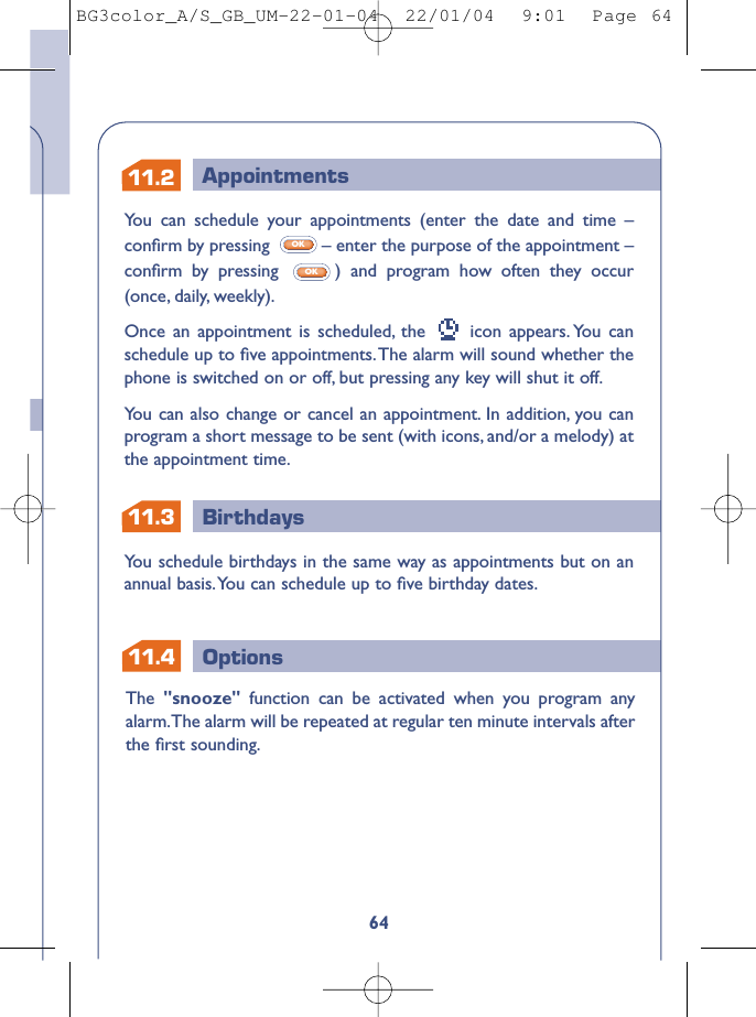 11.311.2 AppointmentsBirthdaysOptions11.464You can schedule your appointments (enter the date and time –conﬁrm by pressing  – enter the purpose of the appointment –conﬁrm by pressing  ) and program how often they occur(once, daily, weekly).Once an appointment is scheduled, the  icon appears. You canschedule up to ﬁve appointments.The alarm will sound whether thephone is switched on or off, but pressing any key will shut it off.You can also change or cancel an appointment. In addition, you canprogram a short message to be sent (with icons, and/or a melody) atthe appointment time.OKOKYou schedule birthdays in the same way as appointments but on anannual basis.You can schedule up to ﬁve birthday dates.The  &quot;snooze&quot;  function can be activated when you program anyalarm.The alarm will be repeated at regular ten minute intervals afterthe ﬁrst sounding.BG3color_A/S_GB_UM-22-01-04  22/01/04  9:01  Page 64