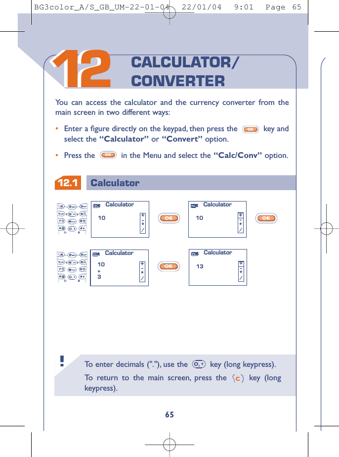 To   enter decimals (&quot;.&quot;), use the  key (long keypress).To   r eturn to the main screen, press the  key (longkeypress).!12.1 Calculator651212You can access the calculator and the currency converter from themain screen in two different ways:•Enter a ﬁgure directly on the keypad, then press the  key andselect the “Calculator” or “Convert” option.•Press the  in the Menu and select the “Calc/Conv” option.OKOKCALCULATOR/CONVERTEROKOKOKCalculator10 +-*/Calculator10+3+-*/Calculator10 +-*/Calculator13 +-*/BG3color_A/S_GB_UM-22-01-04  22/01/04  9:01  Page 65