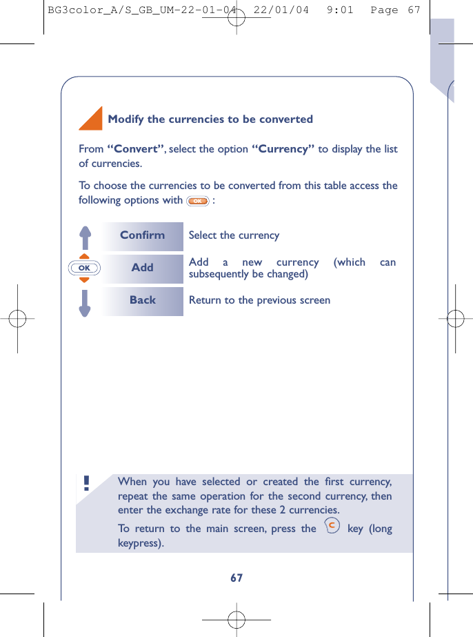 When you have selected or created the ﬁrst currency,repeat the same operation for the second currency, thenenter the exchange rate for these 2 currencies.To   r eturn to the main screen, press the  key (longkeypress).!167From “Convert”,select the option “Currency” to display the listof currencies.To   choose the currencies to be converted from this table access thefollowing options with :OKOKModify the currencies to be convertedConﬁrmAddBackSelect the currencyReturn to the previous screenAdd a new currency (which cansubsequently be changed)BG3color_A/S_GB_UM-22-01-04  22/01/04  9:01  Page 67