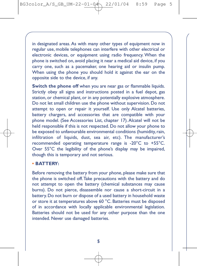 5in designated areas. As with many other types of equipment now inregular use, mobile telephones can interfere with other electrical orelectronic devices, or equipment using radio frequency. When thephone is switched on, avoid placing it near a medical aid device, if youcarry one, such as a pacemaker, one hearing aid or insulin pump.When using the phone you should hold it against the ear on theopposite side to the device, if any.Switch the phone off when you are near gas or ﬂammable liquids.Strictly obey all signs and instructions posted in a fuel depot, gasstation, or chemical plant, or in any potentially explosive atmosphere.Do not let small children use the phone without supervision. Do notattempt to open or repair it yourself. Use only Alcatel batteries,battery chargers, and accessories that are compatible with yourphone model. (See Accessories List, chapter 17). Alcatel will not beheld responsible if this is not respected. Do not allow your phone tobe exposed to unfavourable environmental conditions (humidity, rain,infiltration of liquids, dust, sea air, etc). The manufacturer’srecommended operating temperature range is -20°C to +55°C.Over 55°C the legibility of the phone’s display may be impaired,though this is temporary and not serious.•BATTERY:Before removing the battery from your phone, please make sure thatthe phone is switched off.Take precautions with the battery and donot attempt to open the battery (chemical substances may causeburns). Do not pierce, disassemble nor cause a short-circuit in abattery. Do not burn or dispose of a used battery in household wasteor store it at temperatures above 60 °C. Batteries must be disposedof in accordance with locally applicable environmental legislation.Batteries should not be used for any other purpose than the oneintended. Never use damaged batteries.BG3color_A/S_GB_UM-22-01-04  22/01/04  8:59  Page 5