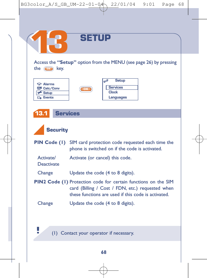 13.1 Services(1) Contact your operator if necessary.!131368SETUPAccess the “Setup” option from the MENU (see page 26) by pressingthe key.OKPIN Code (1) SIM card protection code requested each time thephone is switched on if the code is activated.Activate/  Activate (or cancel) this code.DeactivateChange Update the code (4 to 8 digits).PIN2 Code (1) Protection code for certain functions on the SIMcard (Billing / Cost / FDN, etc.) requested whenthese functions are used if this code is activated.Change Update the code (4 to 8 digits).OKSecurityAlarmsCalc/ConvSetupEventsSetupServicesClockLanguagesBG3color_A/S_GB_UM-22-01-04  22/01/04  9:01  Page 68