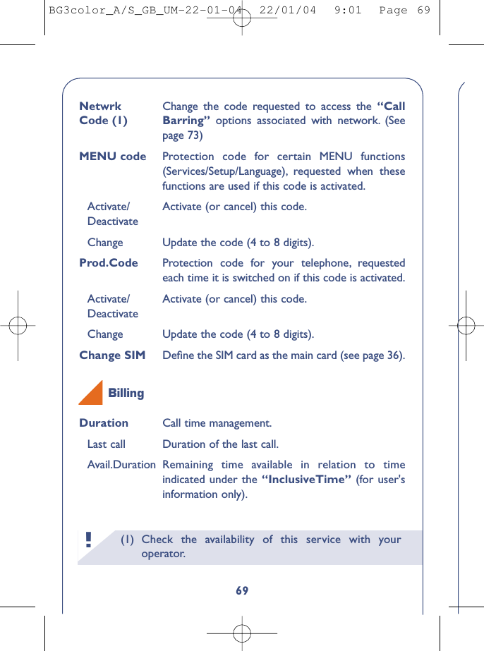 (1) Check the availability of this service with youroperator.!69Netwrk  Change the code requested to access the “Call Code (1) Barring”  options associated with network. (Seepage 73)MENU code Protection code for certain MENU functions(Services/Setup/Language), requested when thesefunctions are used if this code is activated.Activate/ Activate (or cancel) this code.DeactivateChange Update the code (4 to 8 digits).Prod.Code Protection code for your telephone, requestedeach time it is switched on if this code is activated.Activate/ Activate (or cancel) this code.DeactivateChange Update the code (4 to 8 digits).Change SIM  Deﬁne the SIM card as the main card (see page 36).Duration Call time management.Last call Duration of the last call.Avail.Duration Remaining time available in relation to timeindicated under the “InclusiveTime” (for user&apos;sinformation only).BillingBG3color_A/S_GB_UM-22-01-04  22/01/04  9:01  Page 69