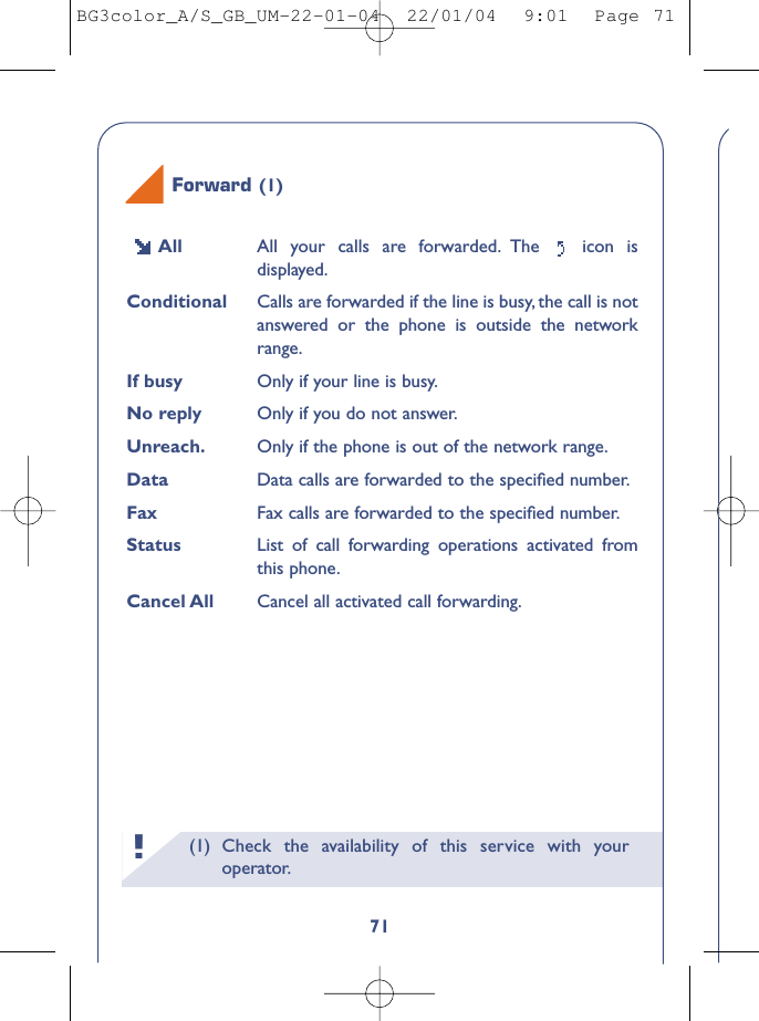 (1) Check the availability of this service with youroperator.!71All All your calls are forwarded. The  icon isdisplayed.Conditional Calls are forwarded if the line is busy, the call is notanswered or the phone is outside the networkrange.If busy Only if your line is busy.No reply Only if you do not answer.Unreach. Only if the phone is out of the network range.Data Data calls are forwarded to the speciﬁed number.Fax Fax calls are forwarded to the speciﬁed number.Status List of call forwarding operations activated fromthis phone.Cancel All Cancel all activated call forwarding.Forward (1)BG3color_A/S_GB_UM-22-01-04  22/01/04  9:01  Page 71